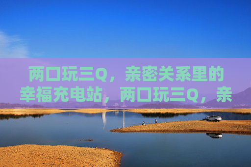 两口玩三Q,亲密关系里的幸福充电站,两口玩三Q,亲密关系的幸福充电站 两口玩三Q,亲密关系里的幸福充电站,两口玩三Q,亲密关系的幸福充电站