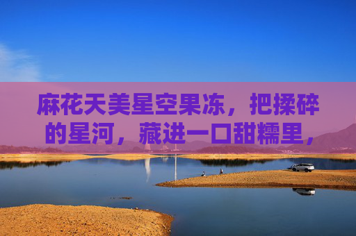 麻花天美星空果冻,把揉碎的星河,藏进一口甜糯里,麻花天美星空果冻,一口甜糯藏星河 麻花天美星空果冻,把揉碎的星河,藏进一口甜糯里,麻花天美星空果冻,一口甜糯藏星河