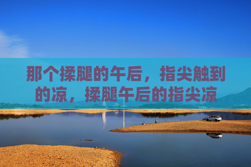 那个揉腿的午后,指尖触到的凉,揉腿午后的指尖凉 那个揉腿的午后,指尖触到的凉,揉腿午后的指尖凉