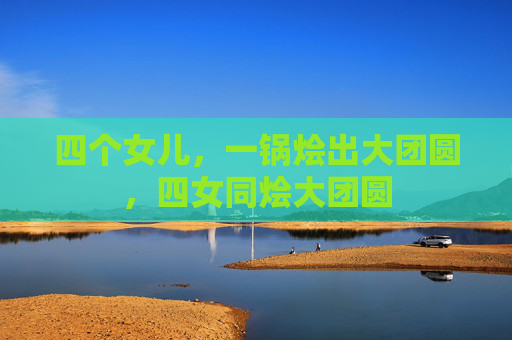 四个女儿,一锅烩出大团圆,四女同烩大团圆 四个女儿,一锅烩出大团圆,四女同烩大团圆