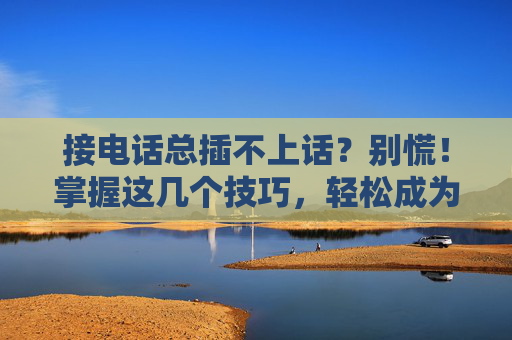 接电话总插不上话?别慌!掌握这几个技巧,轻松成为沟通达人,接电话总插不上话?掌握这几个技巧,轻松成为沟通达人 接电话总插不上话?别慌!掌握这几个技巧,轻松成为沟通达人,接电话总插不上话?掌握这几个技巧,轻松成为沟通达人