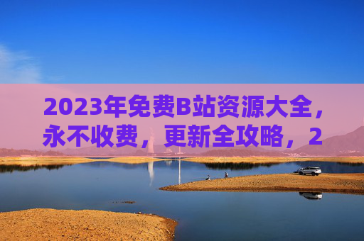 2023年免费B站资源大全，永不收费，更新全攻略，2023年免费B站资源大全，永不收费更新全攻略