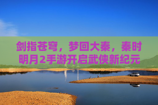 剑指苍穹,梦回大秦,秦时明月2手游开启武侠新纪元,秦时明月2手游,梦回大秦,剑启武侠新纪元 剑指苍穹,梦回大秦,秦时明月2手游开启武侠新纪元,秦时明月2手游,梦回大秦,剑启武侠新纪元