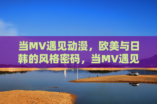 当MV遇见动漫,欧美与日韩的风格密码,当MV遇见动漫,欧美日韩风格密码 当MV遇见动漫,欧美与日韩的风格密码,当MV遇见动漫,欧美日韩风格密码