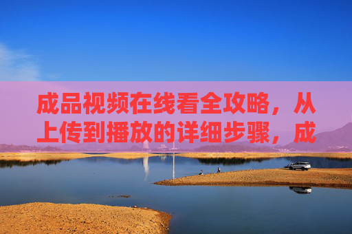 成品视频在线看全攻略，从上传到播放的详细步骤，成品视频在线看全攻略，从上传到播放的详细步骤