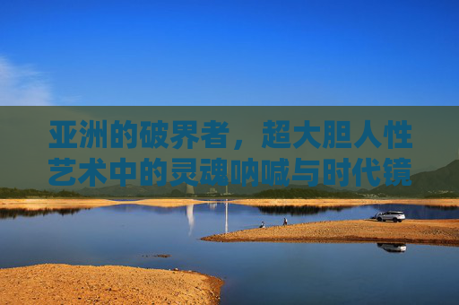 亚洲的破界者，超大胆人性艺术中的灵魂呐喊与时代镜像，亚洲破界者，超大胆人性艺术的灵魂呐喊与时代镜像