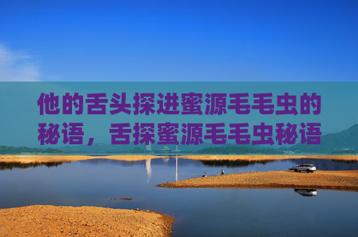 他的舌头探进蜜源毛毛虫的秘语,舌探蜜源毛毛虫秘语 他的舌头探进蜜源毛毛虫的秘语,舌探蜜源毛毛虫秘语