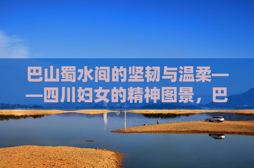 巴山蜀水间的坚韧与温柔——四川妇女的精神图景,巴山蜀水间的坚韧与温柔——四川妇女的精神图景 巴山蜀水间的坚韧与温柔——四川妇女的精神图景,巴山蜀水间的坚韧与温柔——四川妇女的精神图景