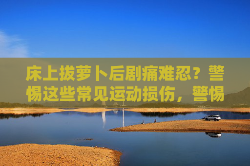 床上拔萝卜后剧痛难忍?警惕这些常见运动损伤,警惕床上拔萝卜引发的运动损伤 床上拔萝卜后剧痛难忍?警惕这些常见运动损伤,警惕床上拔萝卜引发的运动损伤
