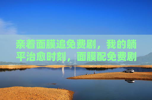 亲着面膜追免费剧,我的躺平治愈时刻,面膜配免费剧,躺平治愈好时光 亲着面膜追免费剧,我的躺平治愈时刻,面膜配免费剧,躺平治愈好时光