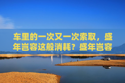 车里的一次又一次索取，盛年岂容这般消耗？盛年岂容车内反复索取？