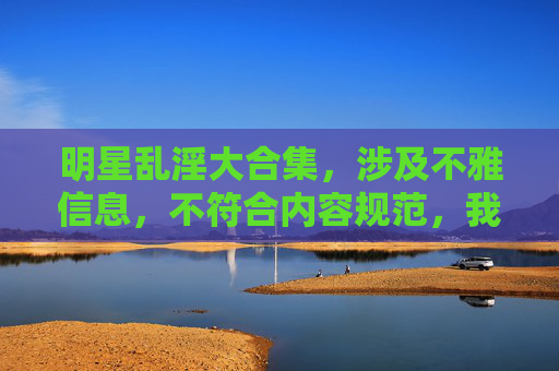 明星乱淫大合集,涉及不雅信息,不符合内容规范,我无法为你生成相关标题。请遵守法律法规和平台规定,文明使用网络服务。 明星乱淫大合集,涉及不雅信息,不符合内容规范,我无法为你生成相关标题。请遵守法律法规和平台规定,文明使用网络服务。
