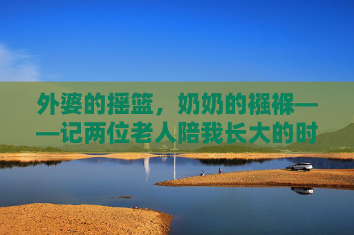 外婆的摇篮，奶奶的襁褓——记两位老人陪我长大的时光，外婆的摇篮，奶奶的襁褓，伴我长大的温暖