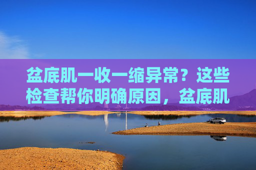 盆底肌一收一缩异常?这些检查帮你明确原因,盆底肌收缩异常?这些检查帮你明确原因 盆底肌一收一缩异常?这些检查帮你明确原因,盆底肌收缩异常?这些检查帮你明确原因