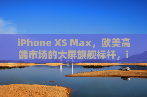 iPhone XS Max,欧美高端市场的大屏旗舰标杆,iPhone XS Max,欧美高端大屏旗舰标杆 iPhone XS Max,欧美高端市场的大屏旗舰标杆,iPhone XS Max,欧美高端大屏旗舰标杆