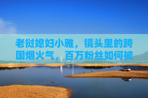 老挝媳妇小雅,镜头里的跨国烟火气,百万粉丝如何被她的真实治愈?老挝媳妇小雅,跨国烟火气里的真实治愈,百万粉丝的烟火人生 老挝媳妇小雅,镜头里的跨国烟火气,百万粉丝如何被她的真实治愈?老挝媳妇小雅,跨国烟火气里的真实治愈,百万粉丝的烟火人生