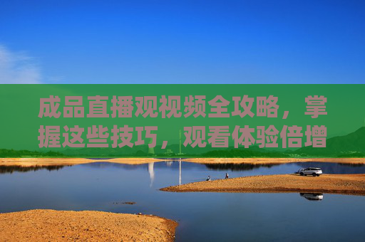 成品直播观视频全攻略,掌握这些技巧,观看体验倍增!成品直播观看全攻略,掌握技巧,体验倍增 成品直播观视频全攻略,掌握这些技巧,观看体验倍增!成品直播观看全攻略,掌握技巧,体验倍增