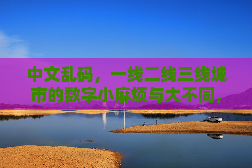 中文乱码,一线二线三线城市的数字小麻烦与大不同,中文乱码,一线至三线城市的数字麻烦差异 中文乱码,一线二线三线城市的数字小麻烦与大不同,中文乱码,一线至三线城市的数字麻烦差异