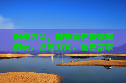 归途为父,那些藏在需求里的爱,归途为父,藏在需求里的爱 归途为父,那些藏在需求里的爱,归途为父,藏在需求里的爱