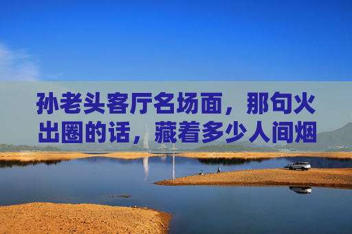 孙老头客厅名场面，那句火出圈的话，藏着多少人间烟火？孙老头客厅名场面，那句火出圈的话，藏着人间烟火