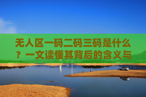 无人区一码二码三码是什么？一文读懂其背后的含义与作用，无人区一码二码三码，含义与作用解析