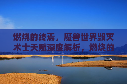 燃烧的终焉，魔兽世界毁灭术士天赋深度解析，燃烧的终焉，魔兽世界毁灭术士天赋深度解析