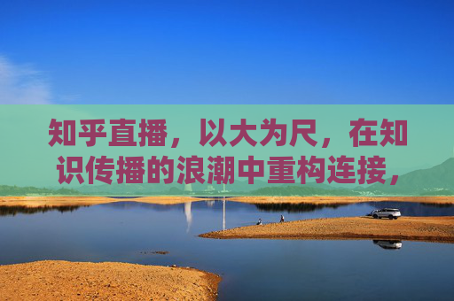 知乎直播,以大为尺,在知识传播的浪潮中重构连接,知乎直播,以大为尺,重构知识传播新连接 知乎直播,以大为尺,在知识传播的浪潮中重构连接,知乎直播,以大为尺,重构知识传播新连接