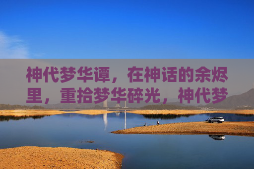 神代梦华谭，在神话的余烬里，重拾梦华碎光，神代梦华谭，余烬拾碎光