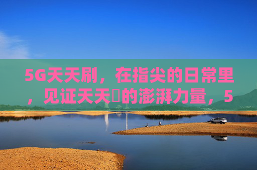 5G天天刷,在指尖的日常里,见证天天奭的澎湃力量,5G指尖日常,澎湃天天奭之力 5G天天刷,在指尖的日常里,见证天天奭的澎湃力量,5G指尖日常,澎湃天天奭之力