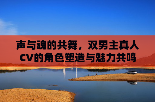 声与魂的共舞,双男主真人CV的角色塑造与魅力共鸣,双男主真人CV的声魂共舞,角色塑造与魅力共鸣 声与魂的共舞,双男主真人CV的角色塑造与魅力共鸣,双男主真人CV的声魂共舞,角色塑造与魅力共鸣