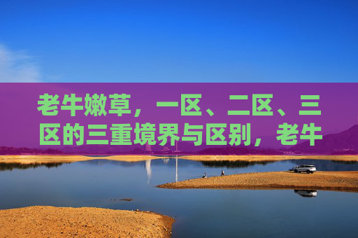 老牛嫩草,一区、二区、三区的三重境界与区别,老牛嫩草的三重境界,一区、二区、三区的区别 老牛嫩草,一区、二区、三区的三重境界与区别,老牛嫩草的三重境界,一区、二区、三区的区别