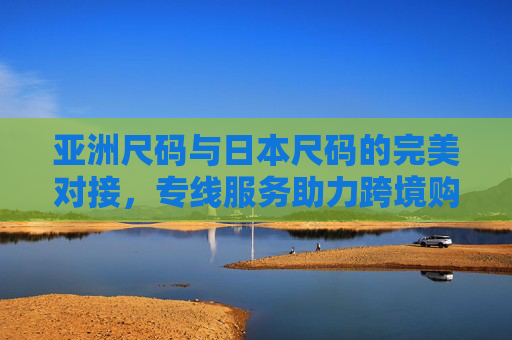 亚洲尺码与日本尺码的完美对接，专线服务助力跨境购物无忧，亚洲日本尺码无缝对接，专线助力跨境购物无忧