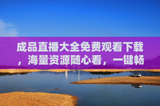 成品直播大全免费观看下载,海量资源随心看,一键畅享无门槛,成品直播免费下载大全,无门槛畅享海量资源 成品直播大全免费观看下载,海量资源随心看,一键畅享无门槛,成品直播免费下载大全,无门槛畅享海量资源