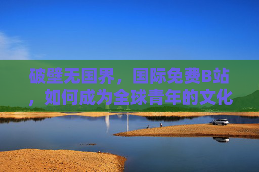 破壁无国界,国际免费B站,如何成为全球青年的文化共享站?破壁无国界,国际免费B站成全球青年文化共享站 破壁无国界,国际免费B站,如何成为全球青年的文化共享站?破壁无国界,国际免费B站成全球青年文化共享站