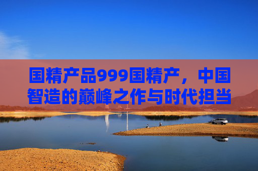 国精产品999国精产,中国智造的巅峰之作与时代担当,国精产品999国精产,中国智造巅峰之作与时代担当 国精产品999国精产,中国智造的巅峰之作与时代担当,国精产品999国精产,中国智造巅峰之作与时代担当