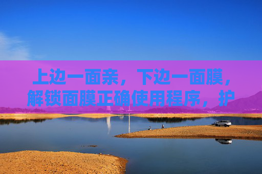 上边一面亲,下边一面膜,解锁面膜正确使用程序,护肤效果翻倍 上边一面亲,下边一面膜,解锁面膜正确使用程序,护肤效果翻倍