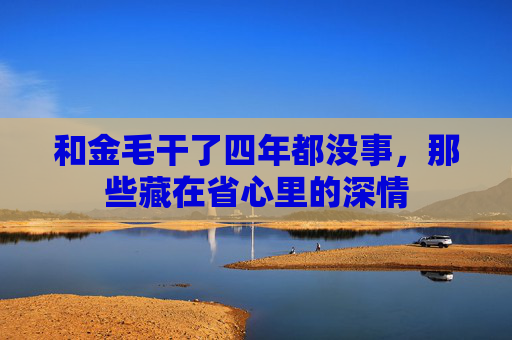 和金毛干了四年都没事,那些藏在省心里的深情 和金毛干了四年都没事,那些藏在省心里的深情