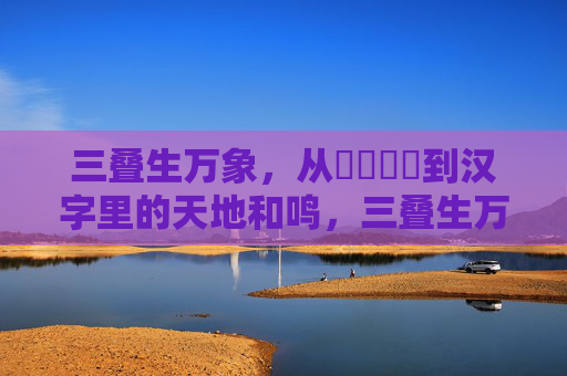 三叠生万象,从馫龘飝鱻到汉字里的天地和鸣,三叠生万象,汉字天地和鸣 三叠生万象,从馫龘飝鱻到汉字里的天地和鸣,三叠生万象,汉字天地和鸣