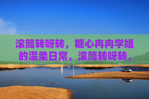 滚筒转呀转,糖心冉冉学姐的温柔日常,滚筒转呀转,糖心冉冉学姐的温柔日常 滚筒转呀转,糖心冉冉学姐的温柔日常,滚筒转呀转,糖心冉冉学姐的温柔日常