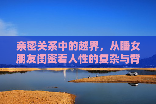 亲密关系中的越界，从睡女朋友闺蜜看人性的复杂与背叛，亲密关系越界，背叛背后的人性复杂