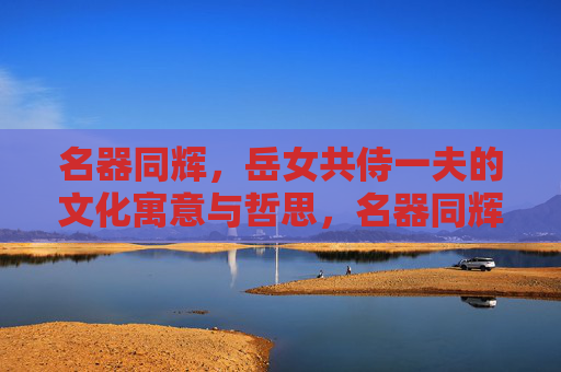 名器同辉,岳女共侍一夫的文化寓意与哲思,名器同辉、岳女共侍一夫的文化寓意与哲思 名器同辉,岳女共侍一夫的文化寓意与哲思,名器同辉、岳女共侍一夫的文化寓意与哲思