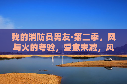 我的消防员男友·第二季，风与火的考验，爱意未减，风火考验爱未减，我的消防员男友·第二季