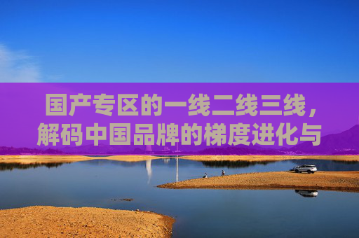 国产专区的一线二线三线，解码中国品牌的梯度进化与价值重构，解码中国品牌梯度，一线二线三线的进化与价值重构