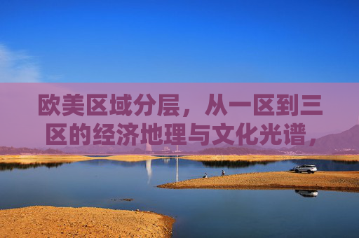 欧美区域分层，从一区到三区的经济地理与文化光谱，欧美区域分层，一区到三区的经济地理与文化光谱