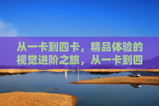 从一卡到四卡,精品体验的视觉进阶之旅,从一卡到四卡,视觉精品体验进阶之旅 从一卡到四卡,精品体验的视觉进阶之旅,从一卡到四卡,视觉精品体验进阶之旅