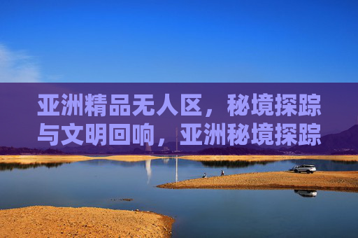 亚洲精品无人区,秘境探踪与文明回响,亚洲秘境探踪,无人区中的文明回响 亚洲精品无人区,秘境探踪与文明回响,亚洲秘境探踪,无人区中的文明回响