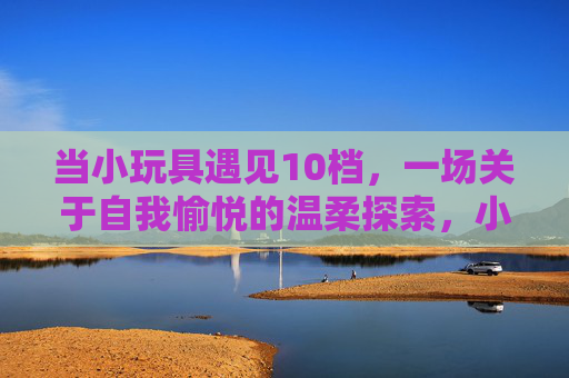 当小玩具遇见10档,一场关于自我愉悦的温柔探索,小玩具×10档,自我愉悦的温柔探索 当小玩具遇见10档,一场关于自我愉悦的温柔探索,小玩具×10档,自我愉悦的温柔探索