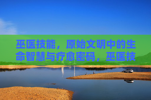 巫医技能,原始文明中的生命智慧与疗愈密码,巫医技能,原始文明的生命智慧与疗愈密码 巫医技能,原始文明中的生命智慧与疗愈密码,巫医技能,原始文明的生命智慧与疗愈密码