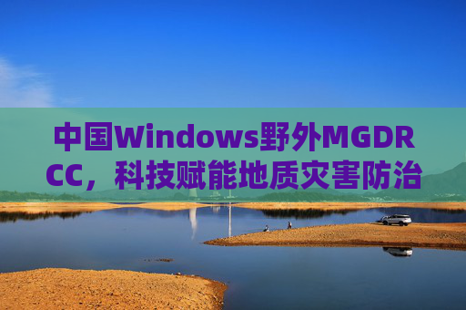 中国Windows野外MGDRCC,科技赋能地质灾害防治的野外智慧大脑,中国Windows野外MGDRCC,科技赋能地质灾害防治的野外智慧大脑 中国Windows野外MGDRCC,科技赋能地质灾害防治的野外智慧大脑,中国Windows野外MGDRCC,科技赋能地质灾害防治的野外智慧大脑