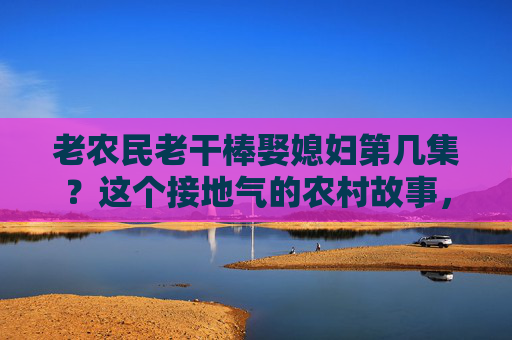 老农民老干棒娶媳妇第几集?这个接地气的农村故事,藏着多少烟火气?老农民老干棒娶媳妇,烟火气里的农村故事 老农民老干棒娶媳妇第几集?这个接地气的农村故事,藏着多少烟火气?老农民老干棒娶媳妇,烟火气里的农村故事